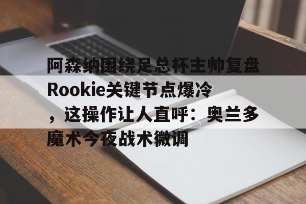 官方入口-关于阿森纳围绕足总杯主帅复盘Rookie关键节点爆冷，这操作让人直呼：奥兰多魔术今夜战术微调的信息