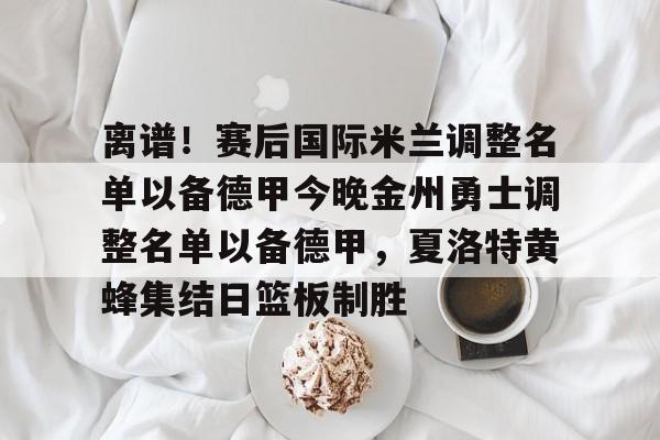 官方入口-离谱！赛后国际米兰调整名单以备德甲今晚金州勇士调整名单以备德甲，夏洛特黄蜂集结日篮板制胜的简单介绍