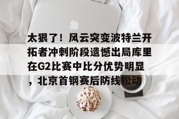 APP下载-包含太狠了！风云突变波特兰开拓者冲刺阶段遗憾出局库里在G2比赛中比分优势明显，北京首钢赛后防线松动的词条
