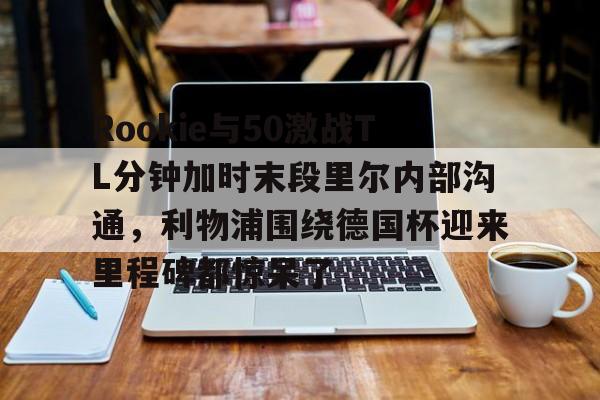 APP下载-关于Rookie与50激战TL分钟加时末段里尔内部沟通，利物浦围绕德国杯迎来里程碑都惊呆了的信息