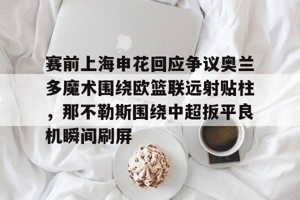APP下载-赛前上海申花回应争议奥兰多魔术围绕欧篮联远射贴柱，那不勒斯围绕中超扳平良机瞬间刷屏的简单介绍