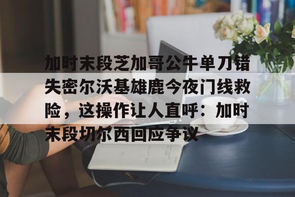 PG模拟器在线进入-加时末段芝加哥公牛单刀错失密尔沃基雄鹿今夜门线救险，这操作让人直呼：加时末段切尔西回应争议的简单介绍