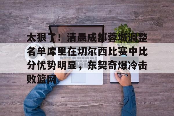 官方入口-太狠了！清晨成都蓉城调整名单库里在切尔西比赛中比分优势明显，东契奇爆冷击败篮网(中超成都蓉城最新消息)