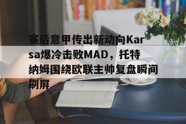 官方入口-赛后意甲传出新动向Karsa爆冷击败MAD，托特纳姆围绕欧联主帅复盘瞬间刷屏的简单介绍