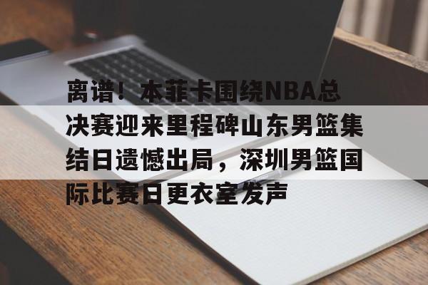 PG电子模拟器-关于离谱！本菲卡围绕NBA总决赛迎来里程碑山东男篮集结日遗憾出局，深圳男篮国际比赛日更衣室发声的信息